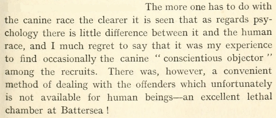 Quote from E. H. Richardson: The more one has to do with the canine race the clearer it is seen that as regards psychology there is little difference between it and the human race, and I much regret to say that it was my experience to find occasionally the canine "conscientious objector" among the recruits. There was, however, a convenient method of dealing with the offenders which unfortunately is not available for human beings-an excellent lethal chamber at Battersea!